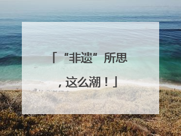 “非遗”所思，这么潮！